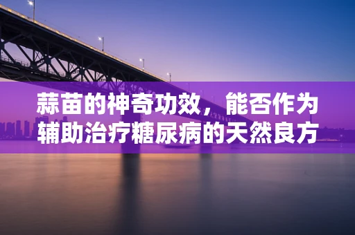 蒜苗的神奇功效，能否作为辅助治疗糖尿病的天然良方？