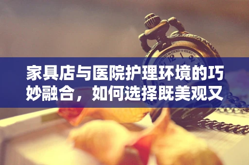 家具店与医院护理环境的巧妙融合，如何选择既美观又实用的医疗家具？