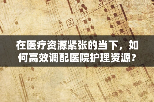 在医疗资源紧张的当下，如何高效调配医院护理资源？