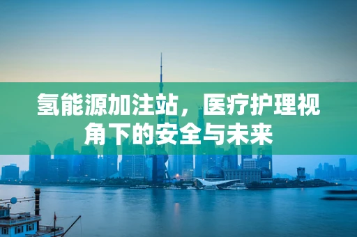 氢能源加注站，医疗护理视角下的安全与未来