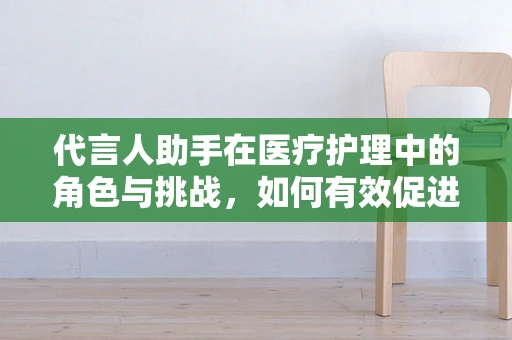 代言人助手在医疗护理中的角色与挑战，如何有效促进医患沟通？