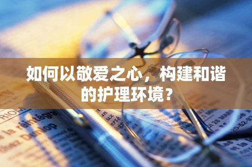 如何以敬爱之心，构建和谐的护理环境？