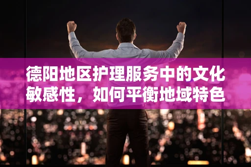 德阳地区护理服务中的文化敏感性，如何平衡地域特色与通用护理原则？