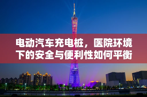 电动汽车充电桩，医院环境下的安全与便利性如何平衡？