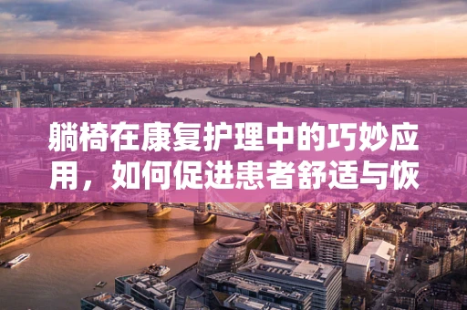躺椅在康复护理中的巧妙应用，如何促进患者舒适与恢复？