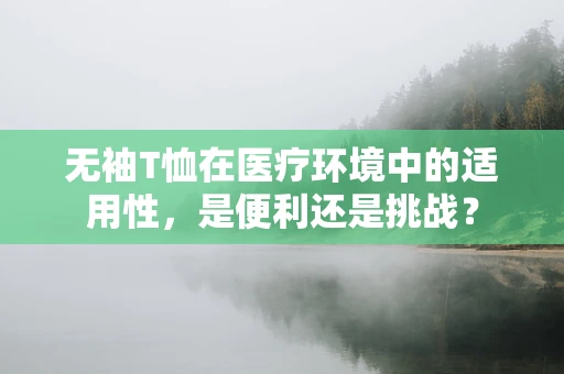 无袖T恤在医疗环境中的适用性，是便利还是挑战？