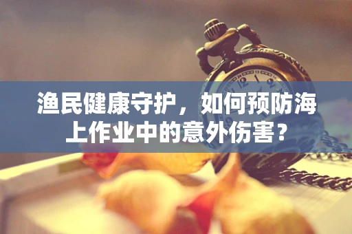 渔民健康守护，如何预防海上作业中的意外伤害？