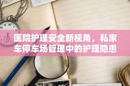 医院护理安全新视角，私家车停车场管理中的护理隐患与对策