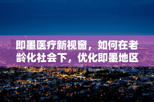 即墨医疗新视窗，如何在老龄化社会下，优化即墨地区老年护理服务？