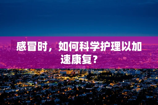感冒时，如何科学护理以加速康复？