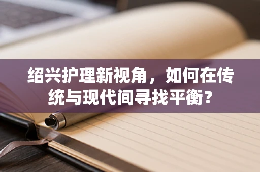 绍兴护理新视角，如何在传统与现代间寻找平衡？