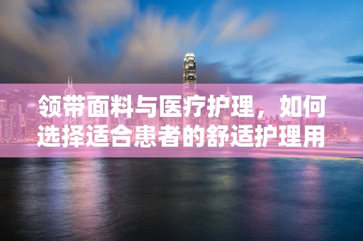 领带面料与医疗护理，如何选择适合患者的舒适护理用品？