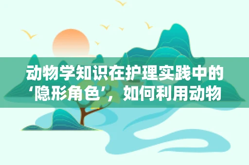 动物学知识在护理实践中的‘隐形角色’，如何利用动物行为学提升患者康复体验？