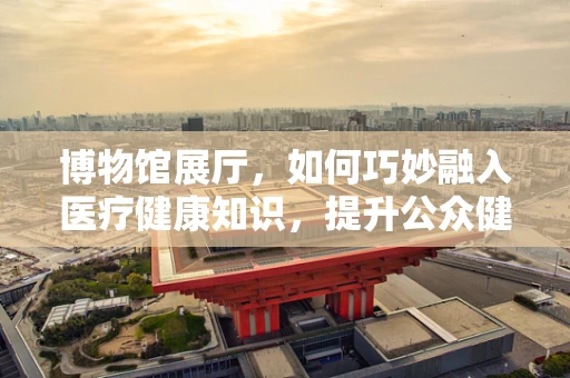 博物馆展厅，如何巧妙融入医疗健康知识，提升公众健康意识？