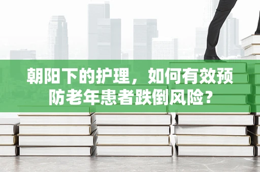 朝阳下的护理，如何有效预防老年患者跌倒风险？