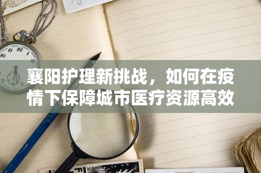 襄阳护理新挑战，如何在疫情下保障城市医疗资源高效调配？