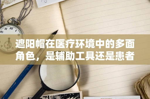 遮阳帽在医疗环境中的多面角色，是辅助工具还是患者装扮？