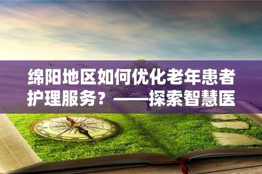 绵阳地区如何优化老年患者护理服务？——探索智慧医疗的银发关怀