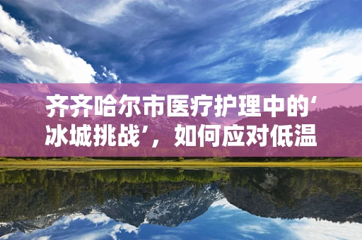 齐齐哈尔市医疗护理中的‘冰城挑战’，如何应对低温环境下的患者护理？