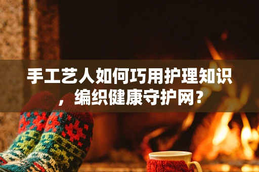 手工艺人如何巧用护理知识，编织健康守护网？