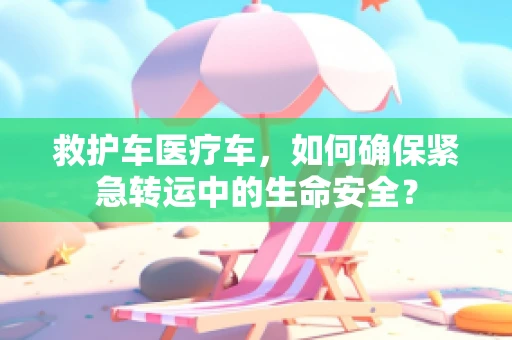 救护车医疗车，如何确保紧急转运中的生命安全？