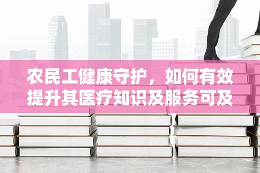农民工健康守护，如何有效提升其医疗知识及服务可及性？