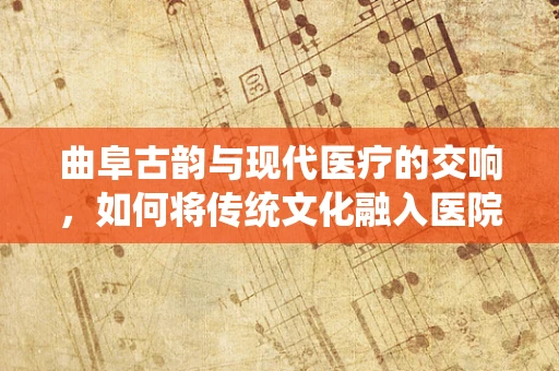 曲阜古韵与现代医疗的交响，如何将传统文化融入医院护理实践？