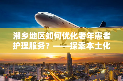 湘乡地区如何优化老年患者护理服务？——探索本土化、个性化护理策略