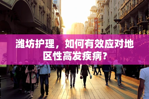 潍坊护理，如何有效应对地区性高发疾病？