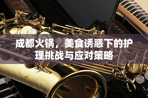 成都火锅，美食诱惑下的护理挑战与应对策略