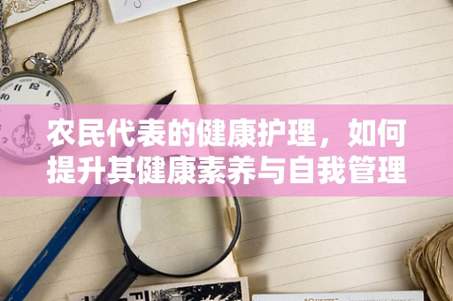农民代表的健康护理，如何提升其健康素养与自我管理能力？
