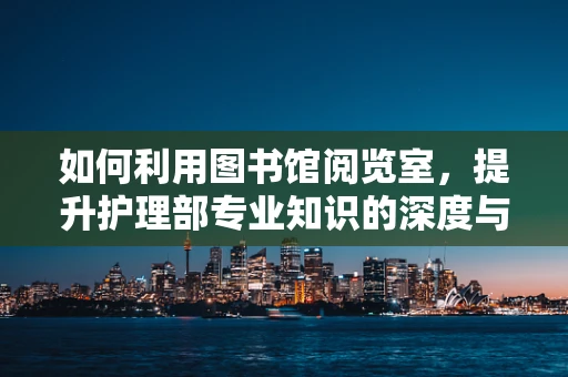 如何利用图书馆阅览室，提升护理部专业知识的深度与广度？