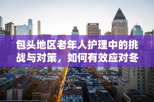 包头地区老年人护理中的挑战与对策，如何有效应对冬季呼吸系统疾病高发期？