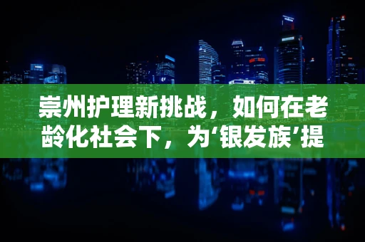 崇州护理新挑战，如何在老龄化社会下，为‘银发族’提供精准关怀？