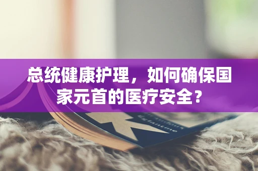 总统健康护理，如何确保国家元首的医疗安全？