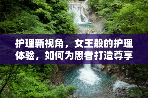 护理新视角，女王般的护理体验，如何为患者打造尊享的康复之旅？