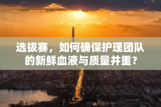 选拔赛，如何确保护理团队的新鲜血液与质量并重？