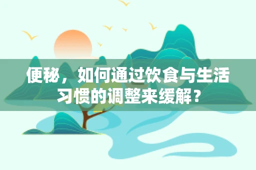 便秘，如何通过饮食与生活习惯的调整来缓解？