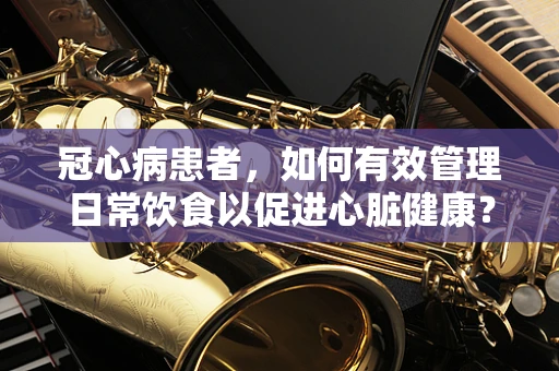 冠心病患者，如何有效管理日常饮食以促进心脏健康？