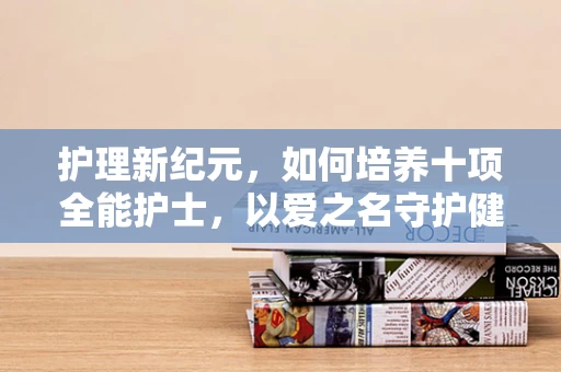 护理新纪元，如何培养十项全能护士，以爱之名守护健康？
