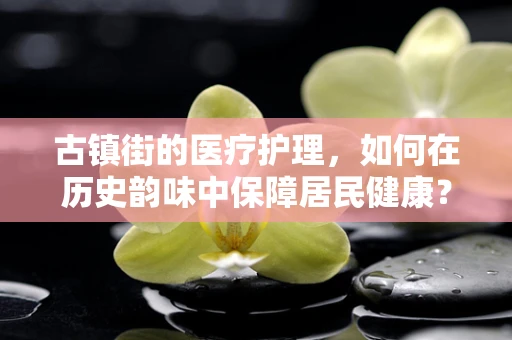 古镇街的医疗护理，如何在历史韵味中保障居民健康？