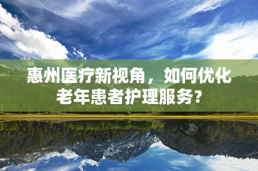 惠州医疗新视角，如何优化老年患者护理服务？