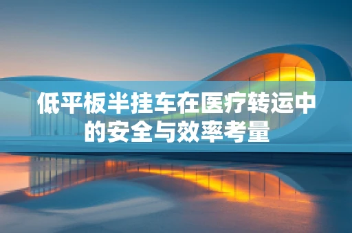 低平板半挂车在医疗转运中的安全与效率考量