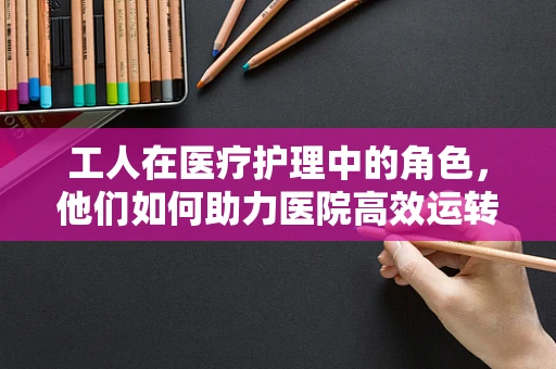 工人在医疗护理中的角色，他们如何助力医院高效运转？