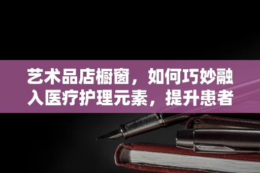 艺术品店橱窗，如何巧妙融入医疗护理元素，提升患者康复体验？
