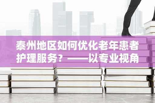 泰州地区如何优化老年患者护理服务？——以专业视角探索护理创新