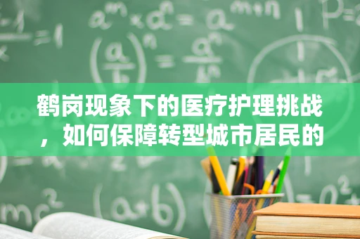 鹤岗现象下的医疗护理挑战，如何保障转型城市居民的健康服务？
