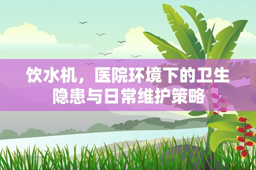 饮水机，医院环境下的卫生隐患与日常维护策略