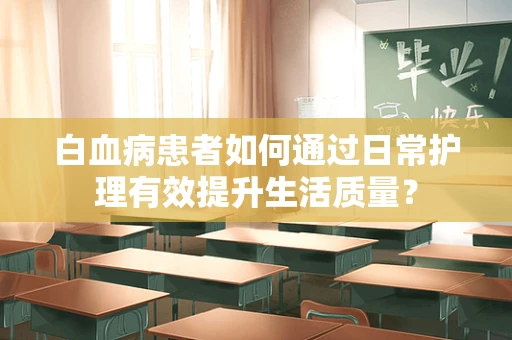 白血病患者如何通过日常护理有效提升生活质量？