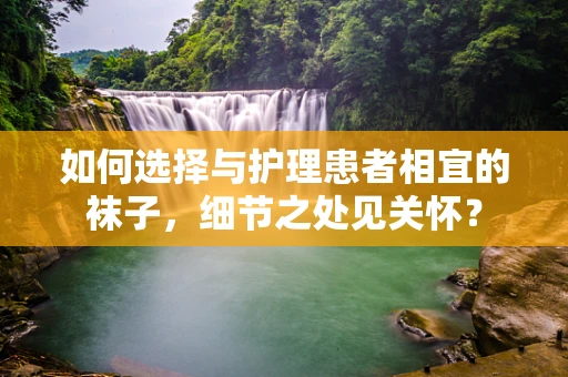 如何选择与护理患者相宜的袜子，细节之处见关怀？